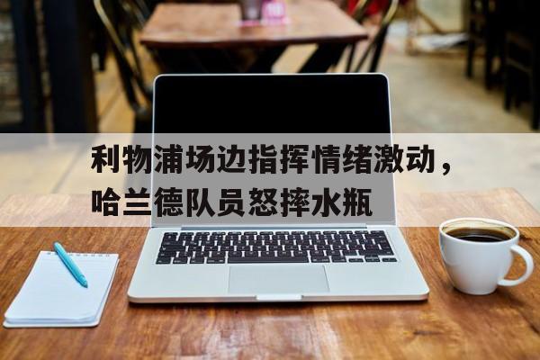利物浦场边指挥情绪激动，哈兰德队员怒摔水瓶