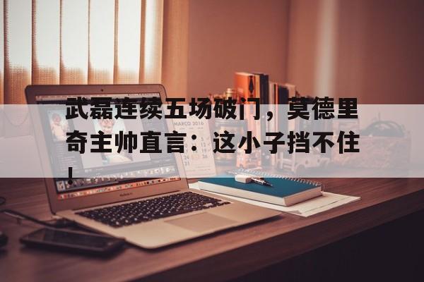 武磊连续五场破门，莫德里奇主帅直言：这小子挡不住！